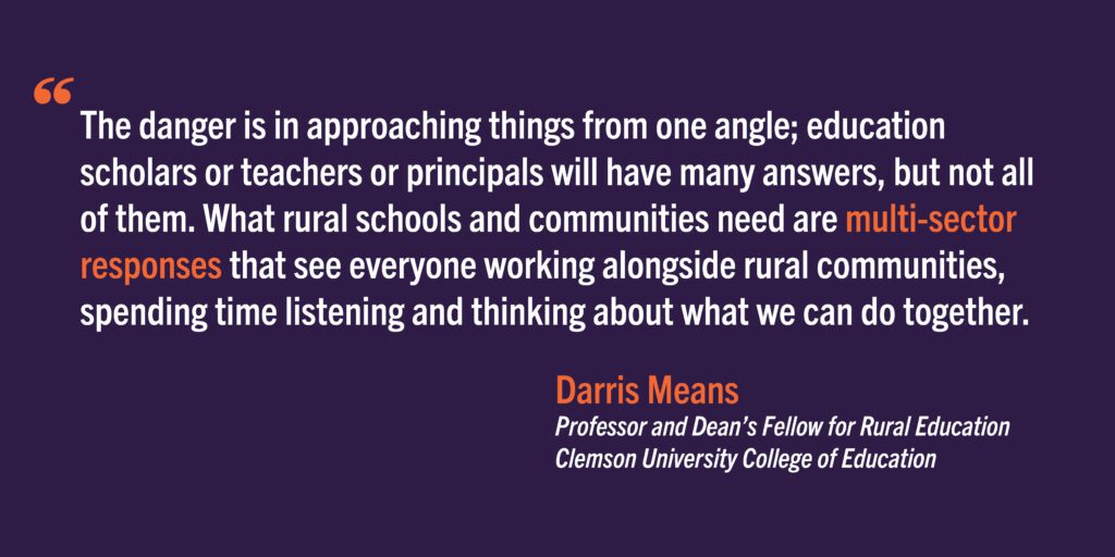 The danger is in approaching things from one angle; education scholars or teachers or principals will have many answers, but not all of them. What rural schools and communities need are multi-sector responses that see everyone working alongside rural communities, spending time listening and thinking about what we can do together.
Darris Means
Professor and Dean’s Fellow for Rural Education
Clemson University College of Education